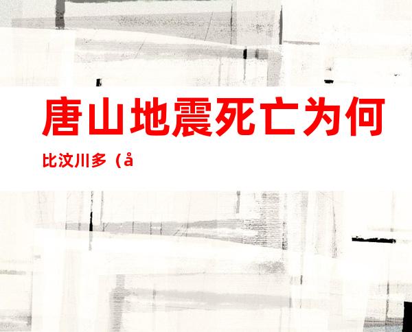 唐山地震死亡为何比汶川多(唐山地震死亡为何比汶川多呢)