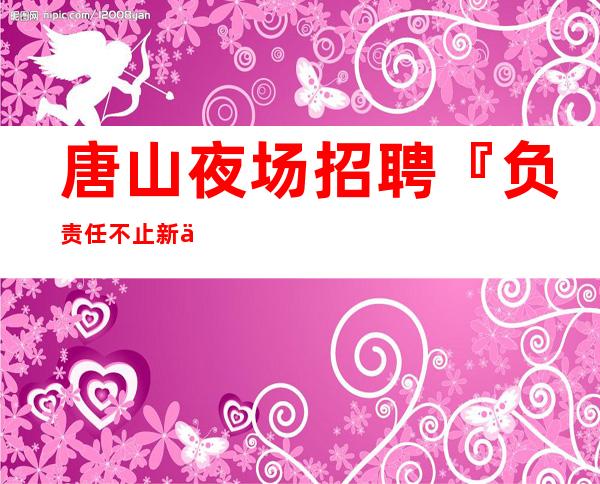 唐山夜场招聘『负责任不止新人优先』