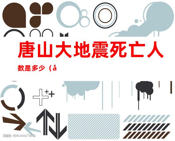 唐山大地震死亡人数是多少(唐山大地震死亡人数是多少在哪个方位)
