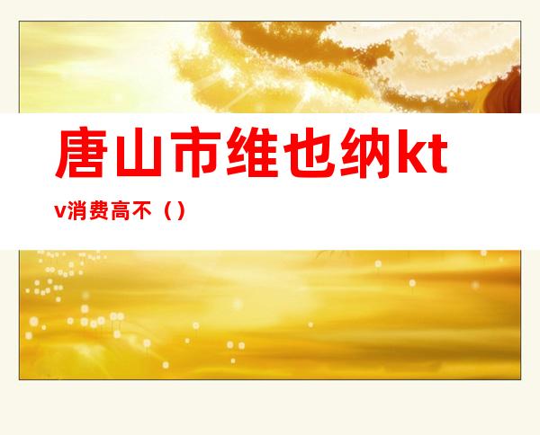 唐山市维也纳ktv消费高不()