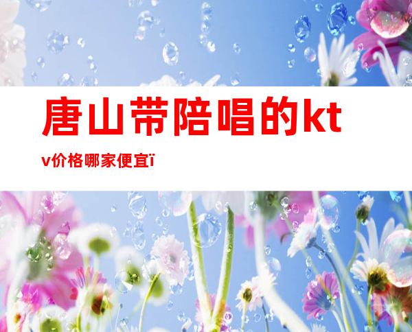 唐山带陪唱的ktv价格哪家便宜(唐山路北ktv哪家陪唱多)