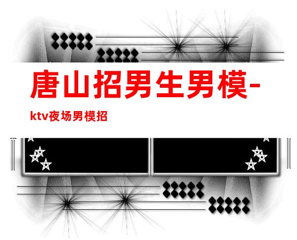 唐山招男生男.模-ktv夜场男.模招聘信息-你有能力我有资源