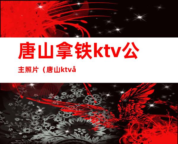 唐山拿铁ktv公主照片(唐山ktv公主出台费多少)