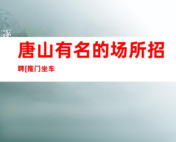 唐山有名的场所招聘[推门坐车接车送]更高