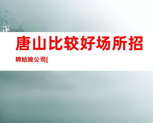 唐山比较好场所招聘姑娘公司[上班没压力的场所]