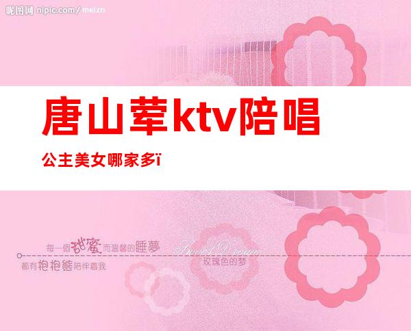 唐山荤ktv陪唱公主美女哪家多（唐山ktv招聘信息）