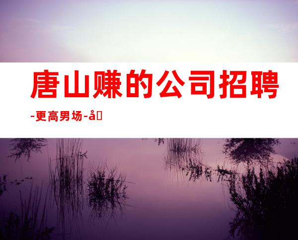 唐山赚的公司招聘-更高男.场-全职都可
