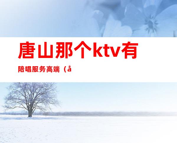 唐山那个ktv有陪唱服务高端(唐山KTV陪酒)