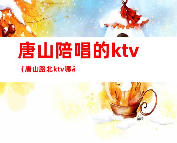 唐山陪唱的ktv(唐山路北ktv哪家陪唱多)