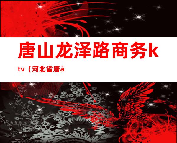 唐山龙泽路商务ktv(河北省唐山市高新区龙泽国际)