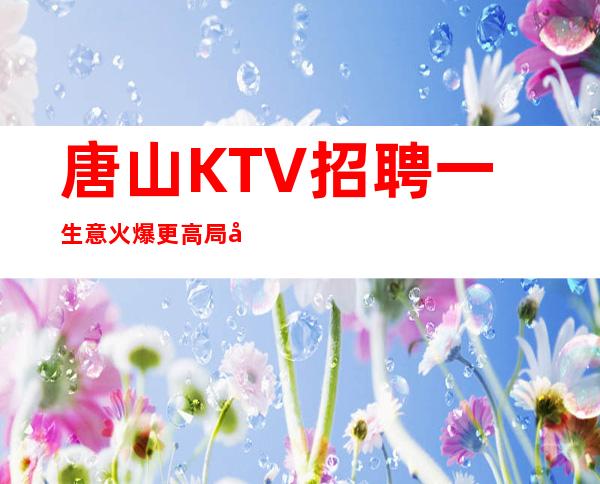 唐山KTV招聘一生意火爆更高局同行业天花板