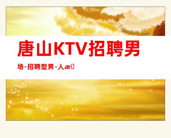 唐山KTV招聘男.场-招聘型男-人性化管理
