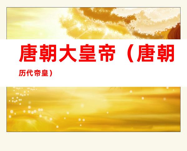 唐朝大皇帝(唐朝历代帝皇)