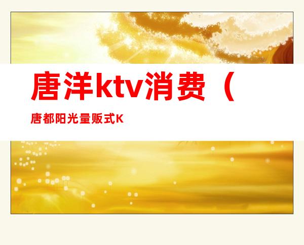 唐洋ktv消费（唐都阳光量贩式KTV怎么样）