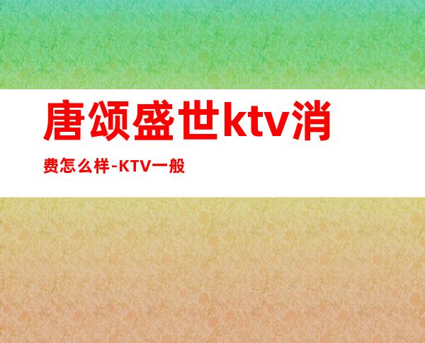 唐颂盛世ktv消费怎么样-KTV一般消费多少?
