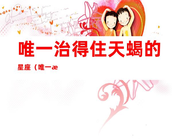 唯一治得住天蝎的星座(唯一治得住天蝎的星座金牛)