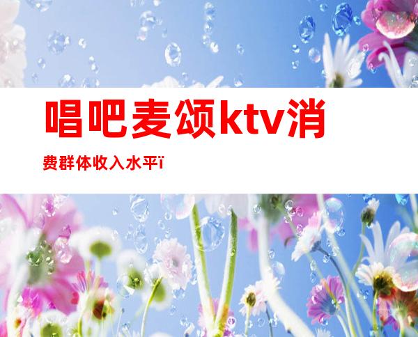 唱吧麦颂ktv消费群体收入水平（唱吧麦颂待遇）