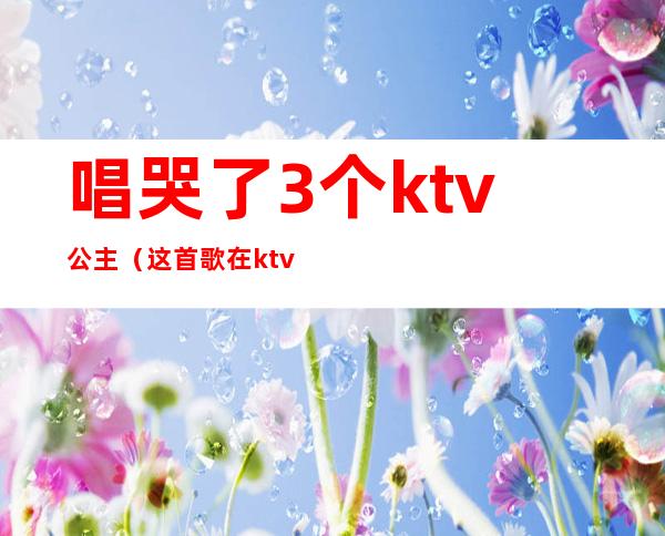 唱哭了3个ktv公主(这首歌在ktv唱哭过五位公主)