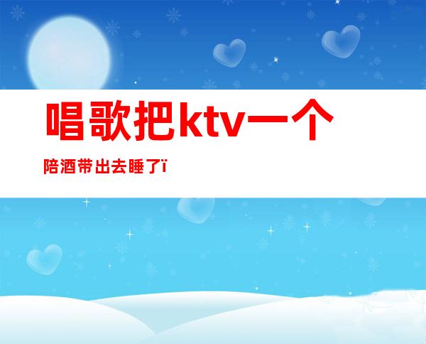 唱歌把ktv一个陪酒带出去睡了(KTV陪酒带出去睡)