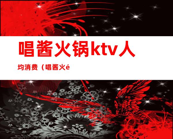 唱酱火锅ktv人均消费(唱酱火锅ktv人均消费多少)