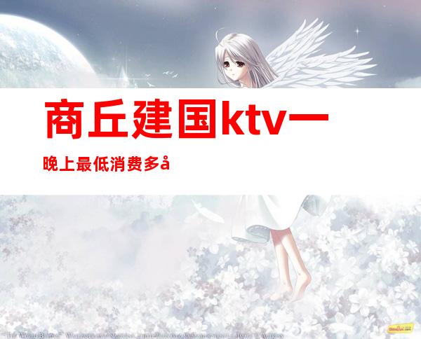 商丘建国ktv一晚上最低消费多少（商丘最好ktv）