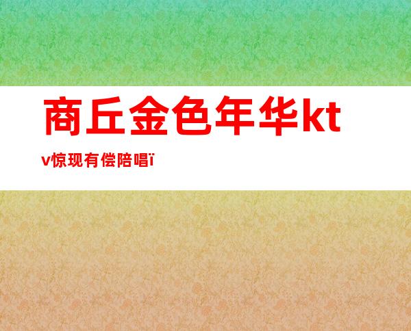 商丘金色年华ktv惊现有偿陪唱(三河金色年华ktv有陪唱吗)