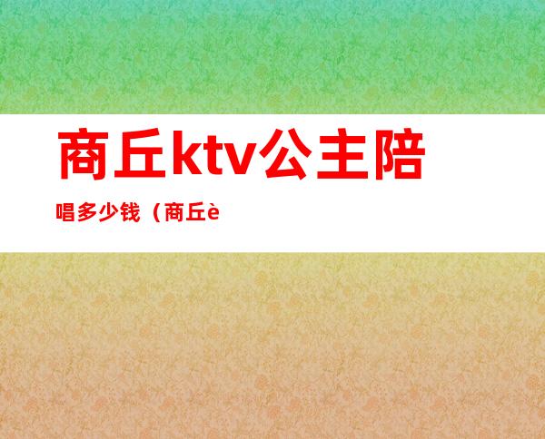 商丘ktv公主陪唱多少钱(商丘虞城ktv公主)