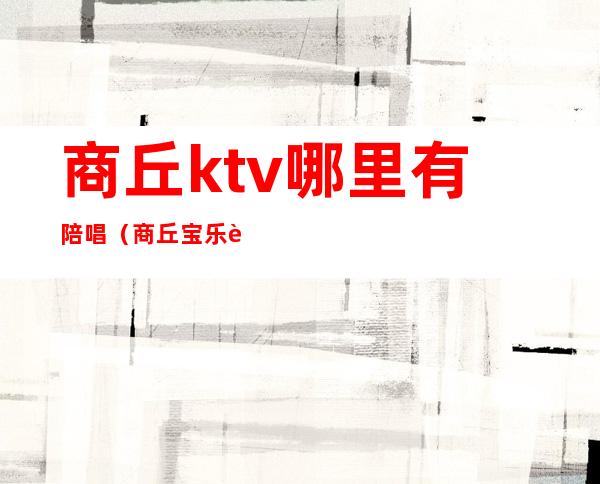 商丘ktv哪里有陪唱(商丘宝乐迪ktv有陪唱吗)
