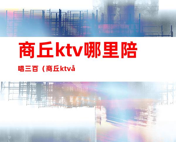商丘ktv哪里陪唱三百(商丘ktv哪里有陪唱)