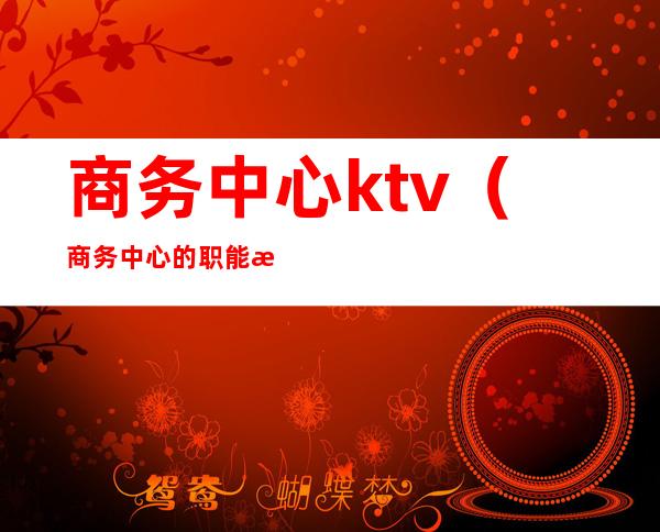 商务中心ktv(商务中心的职能是什么)