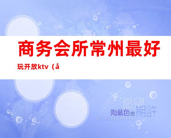 商务会所常州最好玩开放ktv(常州最好的会所)