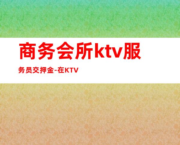 商务会所ktv服务员交押金-在KTV上班都要交押金吗?