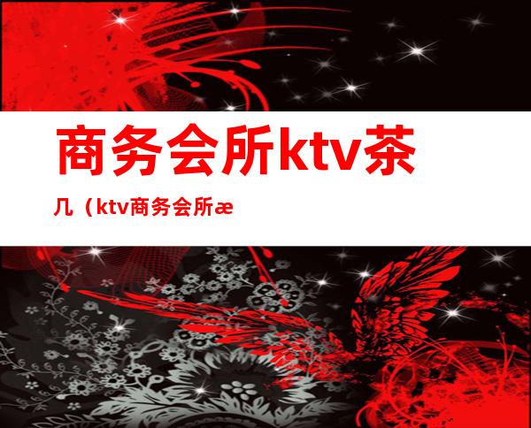 商务会所ktv茶几（ktv商务会所是干嘛的）