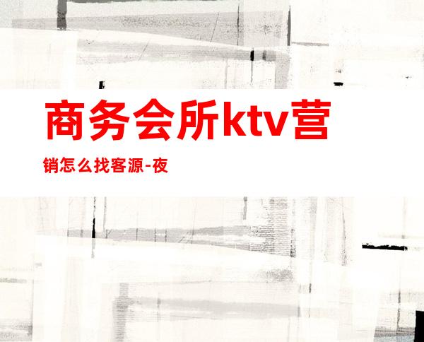 商务会所ktv营销怎么找客源-夜场营销怎么找客源?