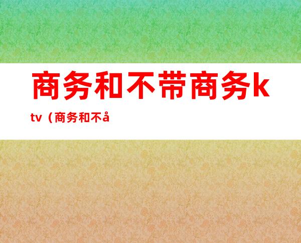 商务和不带商务ktv(商务和不带商务KTV)