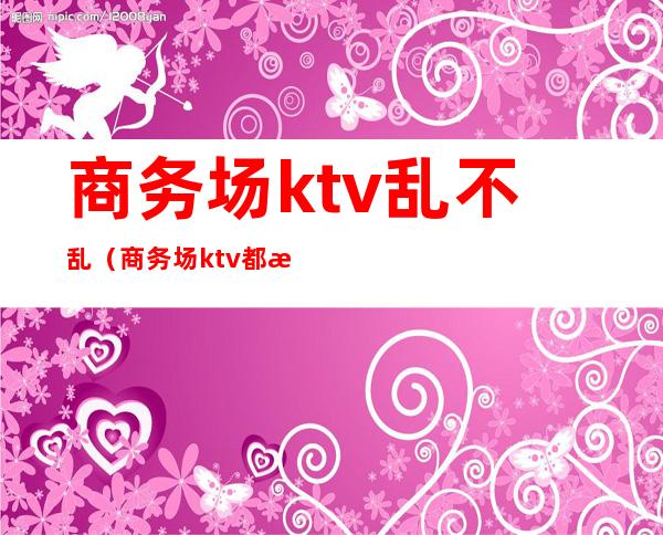 商务场ktv乱不乱(商务场ktv都有哪些服务)