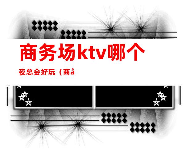 商务场ktv哪个夜总会好玩(商务ktv服务员)