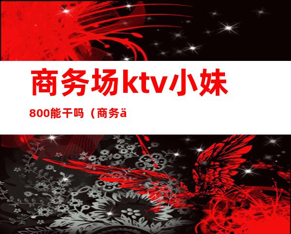 商务场ktv小妹800能干吗(商务会所ktv的服务员)