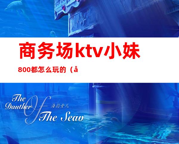 商务场ktv小妹800都怎么玩的(商务ktv800能怎么玩)