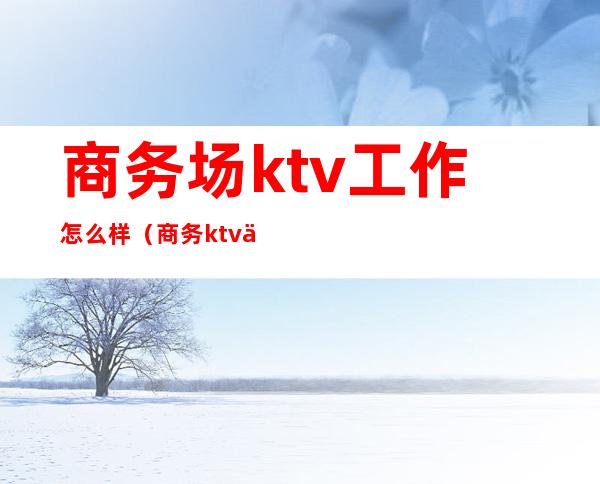 商务场ktv工作怎么样?(商务ktv上班会吃亏吗)