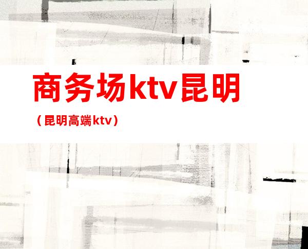 商务场ktv昆明(昆明高端ktv)