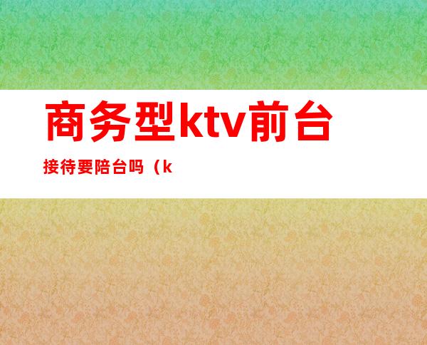商务型ktv前台接待要陪台吗(ktv前台需要陪喝酒吗)
