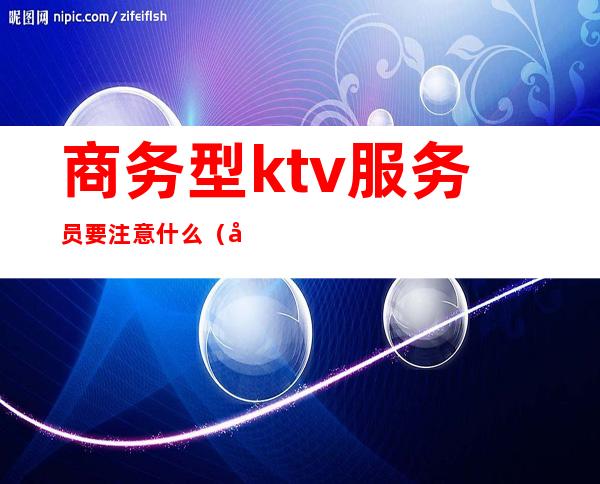 商务型ktv服务员要注意什么（商务型ktv服务员做什么）