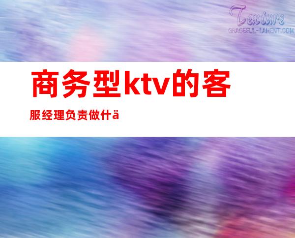 商务型ktv的客服经理负责做什么(ktv业务经理主要做什么)