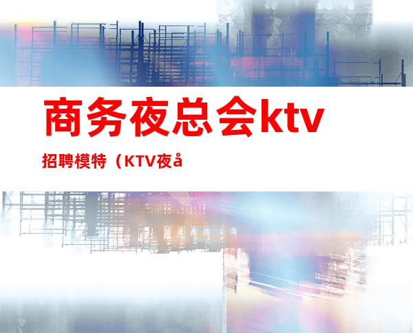 商务夜总会ktv招聘模特(KTV夜场男模招聘)