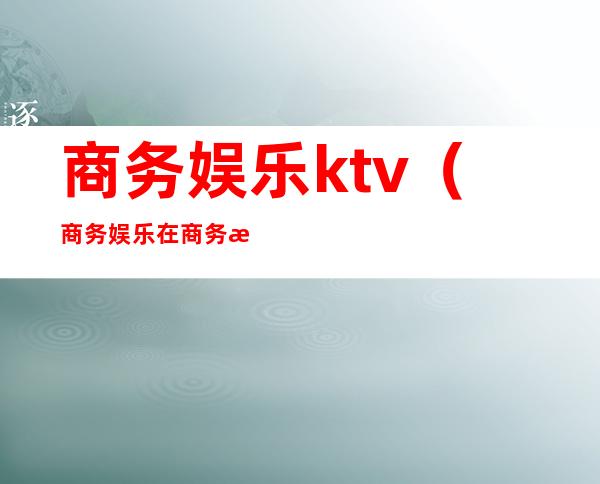 商务娱乐ktv（商务娱乐在商务活动中的作用）