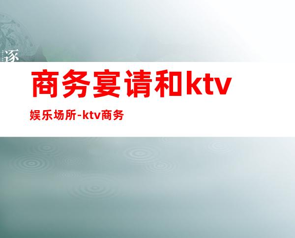 商务宴请和ktv娱乐场所-ktv商务场什么意思