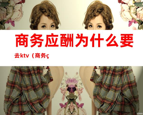 商务应酬为什么要去ktv(商务经理需要应酬吗)