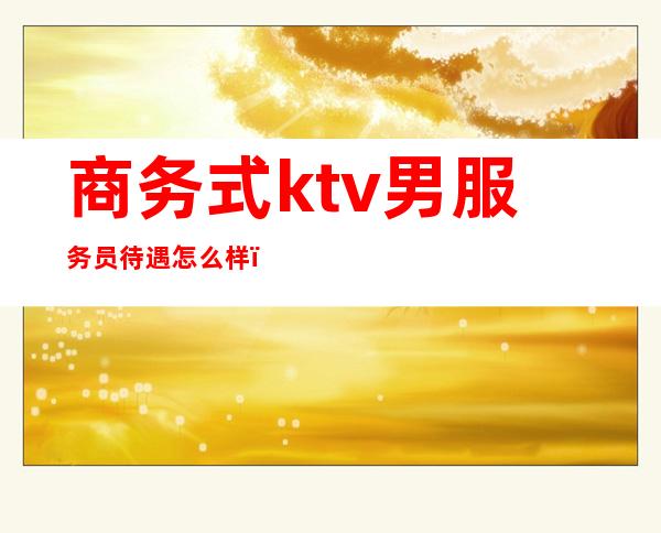 商务式ktv男服务员待遇怎么样(商务型ktv服务员一个月工资)