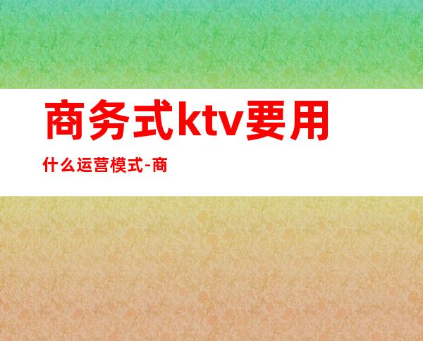 商务式ktv要用什么运营模式-商务ktv是什么